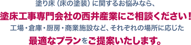 塗り床（床の塗装）に関するお悩みなら、塗床工事専門会社の西井産業にご相談ください！工場・倉庫・厨房・商業施設など、それぞれの場所に応じた最適なプランをご提案いたします。